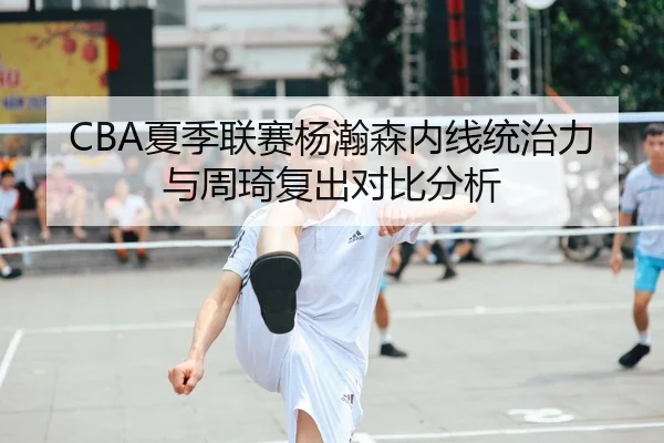 CBA夏季联赛杨瀚森内线统治力与周琦复出对比分析